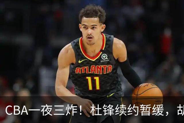 CBA一夜三炸！杜锋续约暂缓，胡明轩深夜发声，两名小将入选国青