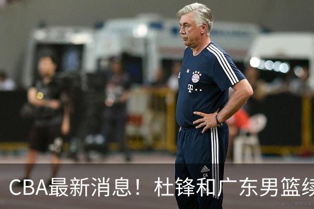 CBA最新消息！杜锋和广东男篮续约四年，浙江官宣续约法莱卡斯，郭艾伦续约遇阻